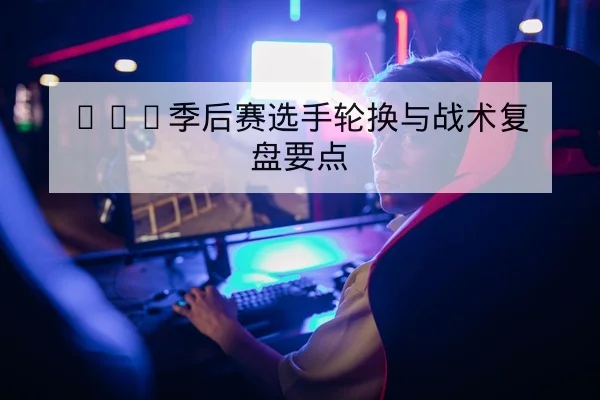 KPL季后赛选手轮换与战术复盘要点